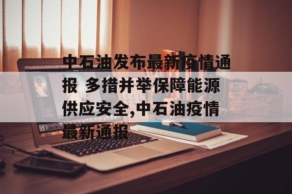 中石油发布最新疫情通报 多措并举保障能源供应安全,中石油疫情最新通报
